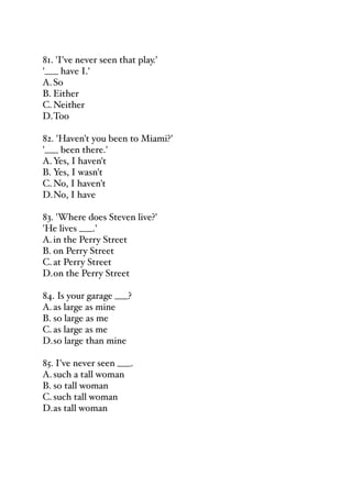 81. 'I've never seen that play.'
'___ have I.'
A.So
B. Either
C.Neither
D.Too
82. 'Haven't you been to Miami?'
'___ been there.'
A.Yes, I haven't
B. Yes, I wasn't
C.No, I haven't
D.No, I have
83. 'Where does Steven live?'
'He lives ___.'
A.in the Perry Street
B. on Perry Street
C.at Perry Street
D.on the Perry Street
84. Is your garage ___?
A.as large as mine
B. so large as me
C.as large as me
D.so large than mine
85. I've never seen ___.
A.such a tall woman
B. so tall woman
C.such tall woman
D.as tall woman
 