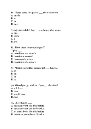86. Please carry this parcel ___ the next room.
A.inside
B. at
C.in
D.into
87. My sister didn't buy ___ clothes at that store.
A.one
B. some
C.a
D.any
88. 'How often do you play golf?'
'I play ___'
A.two times in a month
B. two times a month
C.two months a time
D.two times of a month
89. Martin started his current job ___ June 14.
A.at
B. on
C.in
D.to
90. Would you go with us if you ___ the time?
A.will have
B. have
C.would have
D.had
91. There hasn't ___.
A.been an event like this before
B. been an event like before this
C.an event been like this before
D.before an event been like this
 