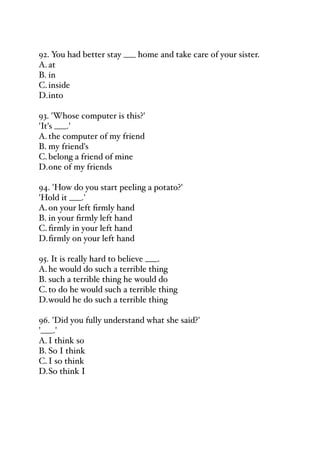 92. You had better stay ___ home and take care of your sister.
A.at
B. in
C.inside
D.into
93. 'Whose computer is this?'
'It's ___.'
A.the computer of my friend
B. my friend's
C.belong a friend of mine
D.one of my friends
94. 'How do you start peeling a potato?'
'Hold it ___.'
A.on your left firmly hand
B. in your firmly left hand
C.firmly in your left hand
D.firmly on your left hand
95. It is really hard to believe ___.
A.he would do such a terrible thing
B. such a terrible thing he would do
C.to do he would such a terrible thing
D.would he do such a terrible thing
96. 'Did you fully understand what she said?'
'___.'
A.I think so
B. So I think
C.I so think
D.So think I
 
