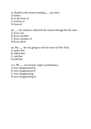 97. Rachel is the woman standing ___ my sister.
A.before
B. to the front of
C.in front of
D.front of
98. ___ the audience safely left the cinema through the fire exits.
A.Every one
B. Every member
C.Every member of
D.Every all of
99. She ___ she was going to visit her sister in New York.
A.spoke that
B. talked that
C.said that
D.told that
100. We ___ our favorite singer's performance.
A.were disappointed by
B. were disappointed of
C.were disappointing
D.were disappointing in
 