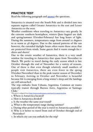 PRACTICE TEST
Read the following paragraph and answer the questions.
‘Antarctica is situated over the South Pole and is divided into two
separate regions called Greater Antarctica to the east and Lesser
Antarctica to the west.
Weather conditions when traveling to Antarctica vary greatly. In
the extreme southern hemisphere, winters (June-August) are dark
and spring/summer (October-February) has long hours of light.
During the summers, temperatures range from around 20 degrees
to as warm as 48 degrees. Due to the natural patterns of the sun
however, the extended daylight hours often warm those areas that
are protected from winds. Some guests find it warm enough for t-
shirts and shorts!
Due to the erratic weather of Antarctica, there is a very small
window for traveling to Antarctica that spans from November to
March. We prefer to travel during the early season which is late
October through the end of November for a variety of reasons.
One of these is that even though relatively small numbers of
people visit Antarctica, there are even fewer in the spring
(October-November) than in the peak tourist season of December
to February. Arriving in October and November is beautiful
because life is emerging from a long winter's sleep and the landings
are still untouched.
The trip embarks from Ushuaia, Argentina. Common air routes
typically transit through Buenos Aires, Argentina or Santiago
Chile.’
This piece is adapted from http://www.rowadventures.com/travel-to-antarctica.htm
1. Where is Antarctica located?
2. How is Antarctica divided?
3. Is the weather the same year-round?
4. What is the temperature range during summer?
5. During what period of the year is travel to Antarctica possible?
6. Why is it better to travel from end of October through end of
November?
7. In which city can you embark for the trip?
 