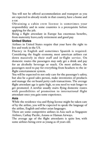 You will not be oﬀered accommodation and transport as you
are expected to already reside in that country, have a home and
a car.
Obtaining a cabin crew license is sometimes your
responsibility and in some countries is a prerequisite before
applying for the job.
Being a flight attendant in Europe has enormous benefits,
from maternity leave,early retirement and good pay.
United States
Airlines in United States require that your have the right to
live and work in the US.
Fluency in English and sometimes Spanish is required.
Considering the fragile economy, most american airlines cut
down massively in their staff and in-flight service. On
domestic routes the passengers may only get a drink and pay
for an alcoholic beverage or snack. On most airlines, the
passengers need to pay for everything from headsets to the in-
flight entertainment system.
You will be expected to not only care for the passenger's safety,
but also be a good sales person, make inventories of products
and manage the on-board petty cash transactions. The average
flight attendant age is quite high, so you need to wait longer to
get promoted. A newbie usually starts flying domestic routes
with possibilities of promotion to international flight
attendant once you gain some experience.
Asia
While the residence visa and flying license might be taken care
of by the airline, you will be expected to speak the language of
the airline, English and other asian languages.
There are some competitive airlines in Asia such as Singapore
Airlines, Cathay Pacific, Asiana or Hainan Airways.
The average age of the flight attendants is quite low, with
some airlines hiring crew as young as 18 years old.
 