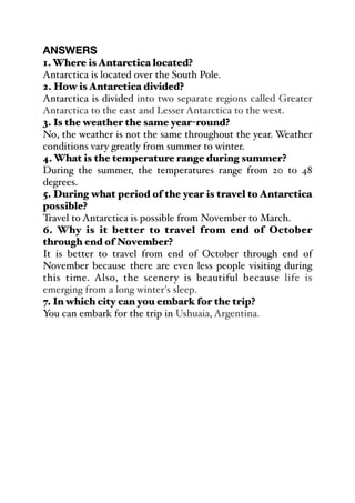 ANSWERS
1. Where is Antarctica located?
Antarctica is located over the South Pole.
2. How is Antarctica divided?
Antarctica is divided into two separate regions called Greater
Antarctica to the east and Lesser Antarctica to the west.
3. Is the weather the same year-round?
No, the weather is not the same throughout the year. Weather
conditions vary greatly from summer to winter.
4. What is the temperature range during summer?
During the summer, the temperatures range from 20 to 48
degrees.
5. During what period of the year is travel to Antarctica
possible?
Travel to Antarctica is possible from November to March.
6. Why is it better to travel from end of October
through end of November?
It is better to travel from end of October through end of
November because there are even less people visiting during
this time. Also, the scenery is beautiful because life is
emerging from a long winter's sleep.
7. In which city can you embark for the trip?
You can embark for the trip in Ushuaia, Argentina.
 