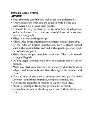 2.2.6.4.3 Essay writing
ADVICE
• Read the topic carefully and make sure you understand it.
• Always decide on what you are going to write before you
start. Make a list of your main points.
• It should be easy to identify the introduction, development
and conclusion. Each section should have at least one
separate paragraph.
• Write in a clear and large script.
• Address the entire question or statement, not just part of it.
• By the rules of English punctuation, each sentence should
start with a capital letter and end with a point, question mark
or exclamation point.
• Write short, simple complete sentences. This style sounds
strong in English.
• Do not begin sentences with the conjunctions and, or, but or
because.
• Make sure that each sentence has a clearly identifiable main
subject and main verb and that they agree in number and
tense.
• Use a variety of sentence structures: question, passive voice
sentence, conditional sentence, complex sentence, etc.
• Use specific examples or reasons to support your ideas.
• Stories or examples from your personal life are best.
• Remember, no one is checking up to see if these stories are
true.
 