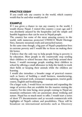 PRACTICE ESSAY
If you could rule any country in the world, which country
would that be and what would you do?
EXAMPLE
If I was given a chance to run any country in the world, I
would choose Nepal. I visited this country 5 years ago and I
was absolutely amazed by the hospitality and the simple and
humble happiness that can be seen in Nepali people.
The country has some of the most amazing scenery in the
world, with numerous protected UNESCO World Heritage
Sites, fantastic mountain trails and untouched nature.
In the same time though, a big part of Nepal's population lives
in extreme poverty and I would like to focus on making their
life better.
I believe that the only way to help people living in poverty is
by education. Most people in the countryside stop sending
their children to school because they need help around their
house. I would encourage people sending their children to
school by oﬀering a small allowance to help the family to work
their fields or keeping their animals while the children are
learning.
I would also introduce a broader range of practical courses
such as basics of building a small business, manufacturing,
tailoring, artisanal work, restaurant management, tourist guide
course, English and bookkeeping.
On a larger scale, I would focus on tourism and expanding the
range of services that are available for the tourists visiting the
country. For the time being, most people coming to Nepal are
mountain enthusiasts who are passionate about trekking and
nature. Nepal has so much more to oﬀer. I would start a series
of short TV documentaries and 30-seconds commercials with
highlights of Nepal’s culture and possibilities. These will be
broadcast on international networks such as Discovery
 