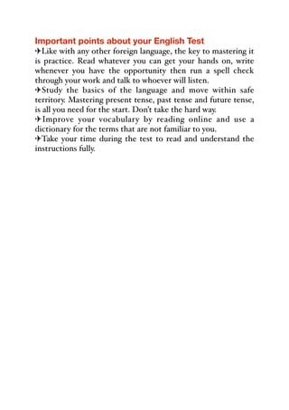 Important points about your English Test
"Like with any other foreign language, the key to mastering it
is practice. Read whatever you can get your hands on, write
whenever you have the opportunity then run a spell check
through your work and talk to whoever will listen.
"Study the basics of the language and move within safe
territory. Mastering present tense, past tense and future tense,
is all you need for the start. Don’t take the hard way.
"Improve your vocabulary by reading online and use a
dictionary for the terms that are not familiar to you.
"Take your time during the test to read and understand the
instructions fully.
 