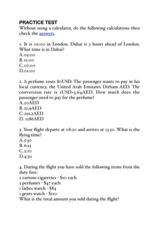 PRACTICE TEST
Without using a calculator, do the following calculations then
check the answers.
1. It is 02:00 in London. Dubai is 3 hours ahead of London.
What time is in Dubai?
A.05:00
B. 11:00
C.07:00
D.01:00
2. A perfume costs 80USD. The passenger wants to pay in his
local currency, the United Arab Emirates Dirham AED. The
conversion rate is 1USD=3.64AED. How much does the
passenger need to pay for the perfume?
A.20AED
B. 21,9AED
C.291,2AED
D. 1286AED
3. Your flight departs at 08:20 and arrives at 13:50. What is the
flying time?
A.5:30
B. 6:15
C.2:10
D.4:30
4. During the flight you have sold the following items from the
duty free:
2 cartons cigarettes - $10 each
3 perfumes - $47 each
1 ladies watch - $84
1 gents watch - $110
What is the total amount you sold during the flight?
 