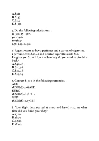 A.$251
B. $147
C.$355
D.$1398
5. Do the following calculations:
12+398+27+1987=
50-10,98=
10,98x3=
2,78+3,99+14,50=
6. A guest wants to buy 2 perfumes and 1 carton of cigarettes.
1 perfume costs $30,48 and 1 carton cigarettes costs $10.
He gives you $100. How much money do you need to give him
back?
A.$40,48
B. $70,96
C.$20,48
D.$29,04
7. Convert $1500 in the following currencies:
AED
1USD(1$)=3.68AED
EURO
1USD(1$)=0.78EUR
GBP
1USD(1$)=0.63GBP
8. Your flight duty started at 11:00 and lasted 7:20. At what
time did you finish your duty?
A.17:20
B. 18:20
C.07:20
D.18:00
 