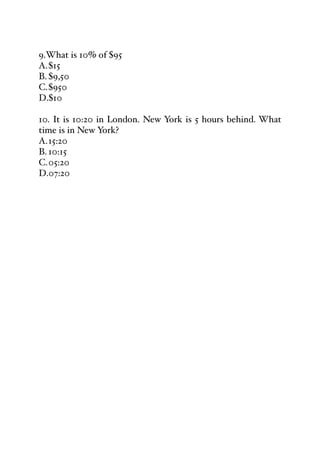 9.What is 10% of $95
A.$15
B. $9,50
C.$950
D.$10
10. It is 10:20 in London. New York is 5 hours behind. What
time is in New York?
A.15:20
B. 10:15
C.05:20
D.07:20
 