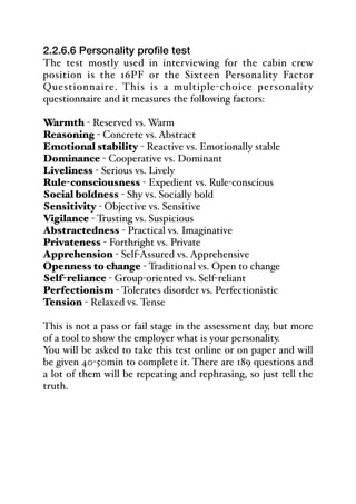 2.2.6.6 Personality profile test
The test mostly used in interviewing for the cabin crew
position is the 16PF or the Sixteen Personality Factor
Questionnaire. This is a multiple-choice personality
questionnaire and it measures the following factors:
Warmth - Reserved vs. Warm
Reasoning - Concrete vs. Abstract
Emotional stability - Reactive vs. Emotionally stable
Dominance - Cooperative vs. Dominant
Liveliness - Serious vs. Lively
Rule-consciousness - Expedient vs. Rule-conscious
Social boldness - Shy vs. Socially bold
Sensitivity - Objective vs. Sensitive
Vigilance - Trusting vs. Suspicious
Abstractedness - Practical vs. Imaginative
Privateness - Forthright vs. Private
Apprehension - Self-Assured vs. Apprehensive
Openness to change - Traditional vs. Open to change
Self-reliance - Group-oriented vs. Self-reliant
Perfectionism - Tolerates disorder vs. Perfectionistic
Tension - Relaxed vs. Tense
This is not a pass or fail stage in the assessment day, but more
of a tool to show the employer what is your personality.
You will be asked to take this test online or on paper and will
be given 40-50min to complete it. There are 189 questions and
a lot of them will be repeating and rephrasing, so just tell the
truth.
 