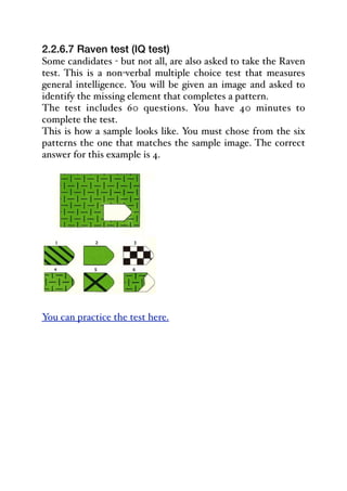 2.2.6.7 Raven test (IQ test)
Some candidates - but not all, are also asked to take the Raven
test. This is a non-verbal multiple choice test that measures
general intelligence. You will be given an image and asked to
identify the missing element that completes a pattern.
The test includes 60 questions. You have 40 minutes to
complete the test.
This is how a sample looks like. You must chose from the six
patterns the one that matches the sample image. The correct
answer for this example is 4.
You can practice the test here.
 