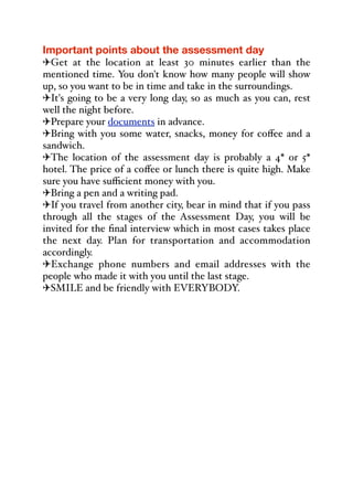 Important points about the assessment day
"Get at the location at least 30 minutes earlier than the
mentioned time. You don't know how many people will show
up, so you want to be in time and take in the surroundings.
"It's going to be a very long day, so as much as you can, rest
well the night before.
"Prepare your documents in advance.
"Bring with you some water, snacks, money for coﬀee and a
sandwich.
"The location of the assessment day is probably a 4* or 5*
hotel. The price of a coﬀee or lunch there is quite high. Make
sure you have suﬃcient money with you.
"Bring a pen and a writing pad.
"If you travel from another city, bear in mind that if you pass
through all the stages of the Assessment Day, you will be
invited for the final interview which in most cases takes place
the next day. Plan for transportation and accommodation
accordingly.
"Exchange phone numbers and email addresses with the
people who made it with you until the last stage.
"SMILE and be friendly with EVERYBODY.
%
 