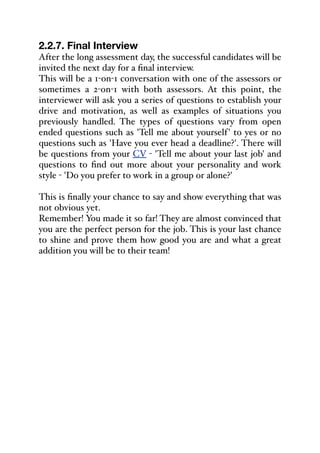 2.2.7. Final Interview
After the long assessment day, the successful candidates will be
invited the next day for a final interview.
This will be a 1-on-1 conversation with one of the assessors or
sometimes a 2-on-1 with both assessors. At this point, the
interviewer will ask you a series of questions to establish your
drive and motivation, as well as examples of situations you
previously handled. The types of questions vary from open
ended questions such as 'Tell me about yourself' to yes or no
questions such as 'Have you ever head a deadline?'. There will
be questions from your CV - 'Tell me about your last job' and
questions to find out more about your personality and work
style - 'Do you prefer to work in a group or alone?'
This is finally your chance to say and show everything that was
not obvious yet.
Remember! You made it so far! They are almost convinced that
you are the perfect person for the job. This is your last chance
to shine and prove them how good you are and what a great
addition you will be to their team!
 