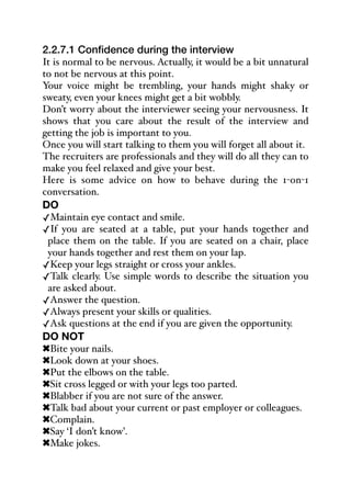 2.2.7.1 Confidence during the interview
It is normal to be nervous. Actually, it would be a bit unnatural
to not be nervous at this point.
Your voice might be trembling, your hands might shaky or
sweaty, even your knees might get a bit wobbly.
Don’t worry about the interviewer seeing your nervousness. It
shows that you care about the result of the interview and
getting the job is important to you.
Once you will start talking to them you will forget all about it.
The recruiters are professionals and they will do all they can to
make you feel relaxed and give your best.
Here is some advice on how to behave during the 1-on-1
conversation.
DO
✓Maintain eye contact and smile.
✓If you are seated at a table, put your hands together and
place them on the table. If you are seated on a chair, place
your hands together and rest them on your lap.
✓Keep your legs straight or cross your ankles.
✓Talk clearly. Use simple words to describe the situation you
are asked about.
✓Answer the question.
✓Always present your skills or qualities.
✓Ask questions at the end if you are given the opportunity.
DO NOT
!Bite your nails.
!Look down at your shoes.
!Put the elbows on the table.
!Sit cross legged or with your legs too parted.
!Blabber if you are not sure of the answer.
!Talk bad about your current or past employer or colleagues.
!Complain.
!Say ‘I don’t know’.
!Make jokes.
 