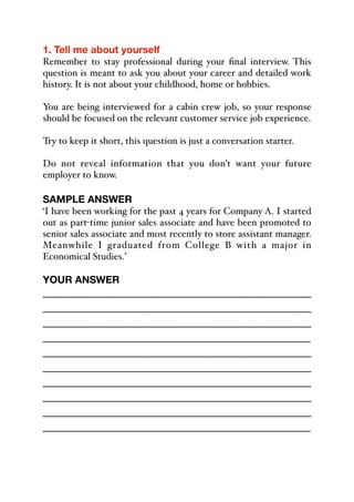 1. Tell me about yourself
Remember to stay professional during your final interview. This
question is meant to ask you about your career and detailed work
history. It is not about your childhood, home or hobbies.
You are being interviewed for a cabin crew job, so your response
should be focused on the relevant customer service job experience.
Try to keep it short, this question is just a conversation starter.
Do not reveal information that you don’t want your future
employer to know.
SAMPLE ANSWER
‘I have been working for the past 4 years for Company A. I started
out as part-time junior sales associate and have been promoted to
senior sales associate and most recently to store assistant manager.
Meanwhile I graduated from College B with a major in
Economical Studies.’
YOUR ANSWER
_____________________________________________
_____________________________________________
_____________________________________________
_____________________________________________
_____________________________________________
_____________________________________________
_____________________________________________
_____________________________________________
_____________________________________________
_____________________________________________
 