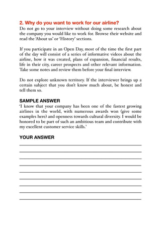 2. Why do you want to work for our airline?
Do not go to your interview without doing some research about
the company you would like to work for. Browse their website and
read the ‘About us’ or ‘History’ sections.
If you participate in an Open Day, most of the time the first part
of the day will consist of a series of informative videos about the
airline, how it was created, plans of expansion, financial results,
life in their city, career prospects and other relevant information.
Take some notes and review them before your final interview.
Do not explore unknown territory. If the interviewer brings up a
certain subject that you don’t know much about, be honest and
tell them so.
SAMPLE ANSWER
‘I know that your company has been one of the fastest growing
airlines in the world, with numerous awards won (give some
examples here) and openness towards cultural diversity. I would be
honored to be part of such an ambitious team and contribute with
my excellent customer service skills.’
YOUR ANSWER
_____________________________________________
_____________________________________________
_____________________________________________
_____________________________________________
_____________________________________________
_____________________________________________
_____________________________________________
_____________________________________________
_____________________________________________
 