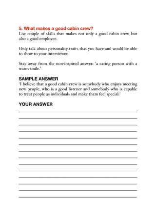5. What makes a good cabin crew?
List couple of skills that makes not only a good cabin crew, but
also a good employee.
Only talk about personality traits that you have and would be able
to show to your interviewer.
Stay away from the non-inspired answer: 'a caring person with a
warm smile.’
SAMPLE ANSWER
'I believe that a good cabin crew is somebody who enjoys meeting
new people, who is a good listener and somebody who is capable
to treat people as individuals and make them feel special.'
YOUR ANSWER
_____________________________________________
_____________________________________________
_____________________________________________
_____________________________________________
_____________________________________________
_____________________________________________
_____________________________________________
_____________________________________________
_____________________________________________
_____________________________________________
_____________________________________________
_____________________________________________
_____________________________________________
_____________________________________________
 