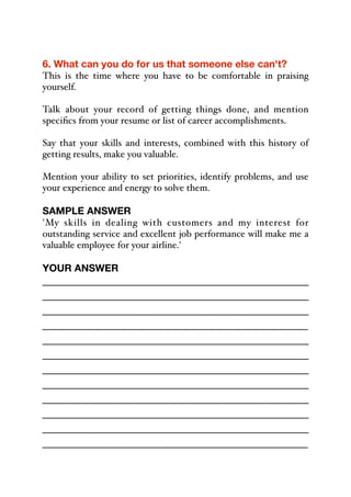 6. What can you do for us that someone else can't?
This is the time where you have to be comfortable in praising
yourself.
Talk about your record of getting things done, and mention
specifics from your resume or list of career accomplishments.
Say that your skills and interests, combined with this history of
getting results, make you valuable.
Mention your ability to set priorities, identify problems, and use
your experience and energy to solve them.
SAMPLE ANSWER
'My skills in dealing with customers and my interest for
outstanding service and excellent job performance will make me a
valuable employee for your airline.'
YOUR ANSWER
_____________________________________________
_____________________________________________
_____________________________________________
_____________________________________________
_____________________________________________
_____________________________________________
_____________________________________________
_____________________________________________
_____________________________________________
_____________________________________________
_____________________________________________
_____________________________________________
 
