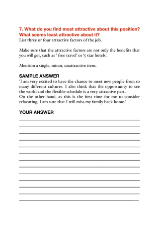 7. What do you find most attractive about this position?
What seems least attractive about it?
List three or four attractive factors of the job.
Make sure that the attractive factors are not only the benefits that
you will get, such as ' free travel’ or ‘5 star hotels'.
Mention a single, minor, unattractive item.
SAMPLE ANSWER
'I am very excited to have the chance to meet new people from so
many diﬀerent cultures. I also think that the opportunity to see
the world and the flexible schedule is a very attractive part.
On the other hand, as this is the first time for me to consider
relocating, I am sure that I will miss my family back home.'
YOUR ANSWER
_____________________________________________
_____________________________________________
_____________________________________________
_____________________________________________
_____________________________________________
_____________________________________________
_____________________________________________
_____________________________________________
_____________________________________________
_____________________________________________
_____________________________________________
_____________________________________________
_____________________________________________
 
