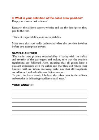 8. What is your definition of the cabin crew position?
Keep your answer task oriented.
Research the airline’s careers website and see the description they
give to the role.
Think of responsibilities and accountability.
Make sure that you really understand what the position involves
before you attempt an answer.
SAMPLE ANSWER
'The cabin crew primary responsibility is laying with the safety
and security of the passengers and making sure that the aviation
regulations are followed. Also, ensuring that all guests have a
pleasant experience with the airline and that they will return their
business with us. When necessary, make sure that all complaints
are addressed and solved in an eﬃcient manner.
To put it in fewer words, I believe the cabin crew is the airline’s
ambassador in delivering excellence in all areas.'
YOUR ANSWER
_____________________________________________
_____________________________________________
_____________________________________________
_____________________________________________
_____________________________________________
_____________________________________________
_____________________________________________
 