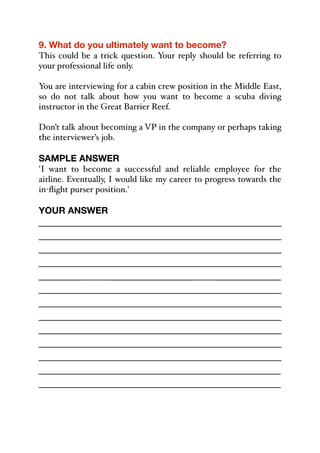 9. What do you ultimately want to become?
This could be a trick question. Your reply should be referring to
your professional life only.
You are interviewing for a cabin crew position in the Middle East,
so do not talk about how you want to become a scuba diving
instructor in the Great Barrier Reef.
Don’t talk about becoming a VP in the company or perhaps taking
the interviewer’s job.
SAMPLE ANSWER
'I want to become a successful and reliable employee for the
airline. Eventually, I would like my career to progress towards the
in-flight purser position.'
YOUR ANSWER
_____________________________________________
_____________________________________________
_____________________________________________
_____________________________________________
______________________________________________
_____________________________________________
_____________________________________________
_____________________________________________
_____________________________________________
_____________________________________________
_____________________________________________
_____________________________________________
_____________________________________________
 