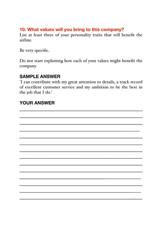 10. What values will you bring to this company?
List at least three of your personality traits that will benefit the
airline.
Be very specific.
Do not start explaining how each of your values might benefit the
company.
SAMPLE ANSWER
'I can contribute with my great attention to details, a track record
of excellent customer service and my ambition to be the best in
the job that I do.'
YOUR ANSWER
_____________________________________________
_____________________________________________
_____________________________________________
_____________________________________________
_____________________________________________
_____________________________________________
_____________________________________________
_____________________________________________
_____________________________________________
_____________________________________________
______________________________________________
_____________________________________________
_____________________________________________
_____________________________________________
 
