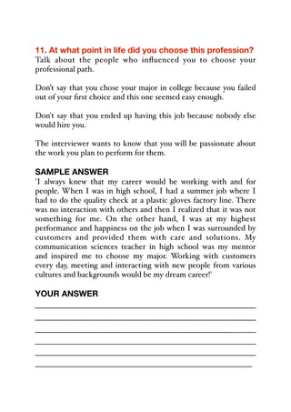 11. At what point in life did you choose this profession?
Talk about the people who influenced you to choose your
professional path.
Don’t say that you chose your major in college because you failed
out of your first choice and this one seemed easy enough.
Don't say that you ended up having this job because nobody else
would hire you.
The interviewer wants to know that you will be passionate about
the work you plan to perform for them.
SAMPLE ANSWER
'I always knew that my career would be working with and for
people. When I was in high school, I had a summer job where I
had to do the quality check at a plastic gloves factory line. There
was no interaction with others and then I realized that it was not
something for me. On the other hand, I was at my highest
performance and happiness on the job when I was surrounded by
customers and provided them with care and solutions. My
communication sciences teacher in high school was my mentor
and inspired me to choose my major. Working with customers
every day, meeting and interacting with new people from various
cultures and backgrounds would be my dream career!'
YOUR ANSWER
_____________________________________________
_____________________________________________
_____________________________________________
_________________________________________________
_________________________________________________
_________________________________________________
 