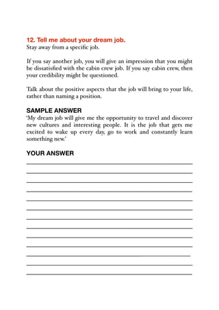 12. Tell me about your dream job.
Stay away from a specific job.
If you say another job, you will give an impression that you might
be dissatisfied with the cabin crew job. If you say cabin crew, then
your credibility might be questioned.
Talk about the positive aspects that the job will bring to your life,
rather than naming a position.
SAMPLE ANSWER
‘My dream job will give me the opportunity to travel and discover
new cultures and interesting people. It is the job that gets me
excited to wake up every day, go to work and constantly learn
something new.’
YOUR ANSWER
_____________________________________________
_____________________________________________
_____________________________________________
_____________________________________________
_____________________________________________
_____________________________________________
_____________________________________________
_____________________________________________
_____________________________________________
_____________________________________________
______________________________________________
_____________________________________________
_____________________________________________
 