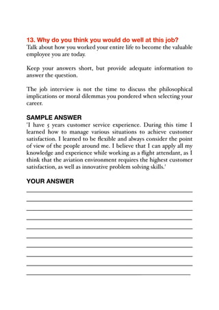 13. Why do you think you would do well at this job?
Talk about how you worked your entire life to become the valuable
employee you are today.
Keep your answers short, but provide adequate information to
answer the question.
The job interview is not the time to discuss the philosophical
implications or moral dilemmas you pondered when selecting your
career.
SAMPLE ANSWER
'I have 5 years customer service experience. During this time I
learned how to manage various situations to achieve customer
satisfaction. I learned to be flexible and always consider the point
of view of the people around me. I believe that I can apply all my
knowledge and experience while working as a flight attendant, as I
think that the aviation environment requires the highest customer
satisfaction, as well as innovative problem solving skills.'
YOUR ANSWER
_____________________________________________
_____________________________________________
_____________________________________________
_____________________________________________
_____________________________________________
_____________________________________________
_____________________________________________
_____________________________________________
_____________________________________________
______________________________________________
 