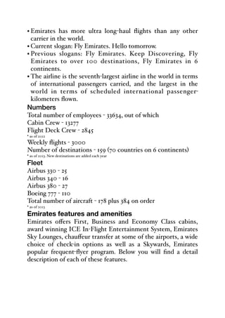 • Emirates has more ultra long-haul flights than any other
carrier in the world.
• Current slogan: Fly Emirates. Hello tomorrow.
• Previous slogans: Fly Emirates. Keep Discovering, Fly
Emirates to over 100 destinations, Fly Emirates in 6
continents.
• The airline is the seventh-largest airline in the world in terms
of international passengers carried, and the largest in the
world in terms of scheduled international passenger-
kilometers flown.
Numbers
Total number of employees - 33634, out of which
Cabin Crew - 13277
Flight Deck Crew - 2845
* as of 2012
Weekly flights - 3000
Number of destinations - 159 (70 countries on 6 continents)
* as of 2013. New destinations are added each year
Fleet
Airbus 330 - 25
Airbus 340 - 16
Airbus 380 - 27
Boeing 777 - 110
Total number of aircraft - 178 plus 384 on order
* as of 2013
Emirates features and amenities
Emirates oﬀers First, Business and Economy Class cabins,
award winning ICE In-Flight Entertainment System, Emirates
Sky Lounges, chauﬀeur transfer at some of the airports, a wide
choice of check-in options as well as a Skywards, Emirates
popular frequent-flyer program. Below you will find a detail
description of each of these features.
 