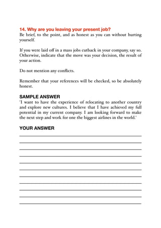 14. Why are you leaving your present job?
Be brief, to the point, and as honest as you can without hurting
yourself.
If you were laid oﬀ in a mass jobs cutback in your company, say so.
Otherwise, indicate that the move was your decision, the result of
your action.
Do not mention any conflicts.
Remember that your references will be checked, so be absolutely
honest.
SAMPLE ANSWER
'I want to have the experience of relocating to another country
and explore new cultures. I believe that I have achieved my full
potential in my current company. I am looking forward to make
the next step and work for one the biggest airlines in the world.'
YOUR ANSWER
_____________________________________________
_____________________________________________
_____________________________________________
_____________________________________________
_____________________________________________
_____________________________________________
_____________________________________________
_____________________________________________
_____________________________________________
_____________________________________________
_____________________________________________
 