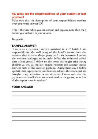 15. What are the responsibilities of your current or last
position?
Make sure that the description of your responsibilities matches
what you wrote on your CV.
This is the time when you can expand and explain more than the 3
bullets you included in your resume.
Be specific.
SAMPLE ANSWER
'I work as a customer service assistant in a 5* hotel. I am
responsible for the well-being of the hotel's guests from the
moment they arrive on the property until their departure. I ensure
the welcome packages are in order before the estimated arrival
time of our guests, I follow up the issues that might arise during
check-in as well as the last minute requests and arrange special
tours or parts of the vacation package. During their stay, I follow
up that their experience is excellent and address the issues that are
brought to my attention. Before departure I make sure that the
payments are handled and communicated to the guests, as well as
all the airport transfer options.'
YOUR ANSWER
_____________________________________________
_____________________________________________
_____________________________________________
_____________________________________________
_____________________________________________
_____________________________________________
_____________________________________________
_____________________________________________
 