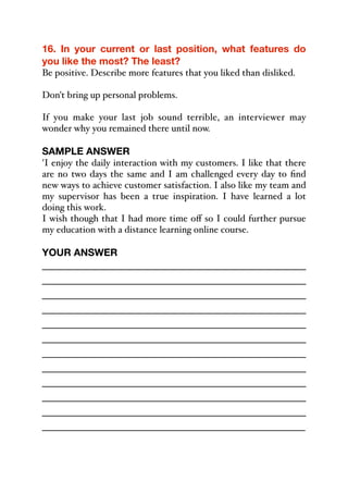16. In your current or last position, what features do
you like the most? The least?
Be positive. Describe more features that you liked than disliked.
Don't bring up personal problems.
If you make your last job sound terrible, an interviewer may
wonder why you remained there until now.
SAMPLE ANSWER
'I enjoy the daily interaction with my customers. I like that there
are no two days the same and I am challenged every day to find
new ways to achieve customer satisfaction. I also like my team and
my supervisor has been a true inspiration. I have learned a lot
doing this work.
I wish though that I had more time oﬀ so I could further pursue
my education with a distance learning online course.
YOUR ANSWER
_____________________________________________
_____________________________________________
_____________________________________________
_____________________________________________
_____________________________________________
_____________________________________________
_____________________________________________
_____________________________________________
_____________________________________________
_____________________________________________
_____________________________________________
_____________________________________________
 