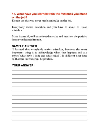 17. What have you learned from the mistakes you made
on the job?
Do not say that you never made a mistake on the job.
Everybody makes mistakes, and you have to admit to those
mistakes.
Make it a small, well intentioned mistake and mention the positive
lesson you learned from it.
SAMPLE ANSWER
'I learned that everybody makes mistakes, however the most
important thing is to acknowledge when that happens and ask
myself what have I done and what could I do diﬀerent next time
so that the outcome will be positive.'
YOUR ANSWER
_____________________________________________
_____________________________________________
_____________________________________________
_____________________________________________
_____________________________________________
_____________________________________________
_____________________________________________
_____________________________________________
_____________________________________________
_____________________________________________
_____________________________________________
_____________________________________________
_____________________________________________
 