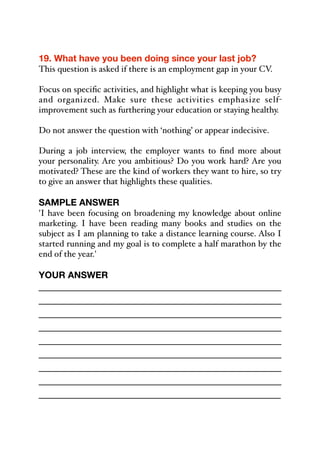 19. What have you been doing since your last job?
This question is asked if there is an employment gap in your CV.
Focus on specific activities, and highlight what is keeping you busy
and organized. Make sure these activities emphasize self-
improvement such as furthering your education or staying healthy.
Do not answer the question with ‘nothing’ or appear indecisive.
During a job interview, the employer wants to find more about
your personality. Are you ambitious? Do you work hard? Are you
motivated? These are the kind of workers they want to hire, so try
to give an answer that highlights these qualities.
SAMPLE ANSWER
'I have been focusing on broadening my knowledge about online
marketing. I have been reading many books and studies on the
subject as I am planning to take a distance learning course. Also I
started running and my goal is to complete a half marathon by the
end of the year.'
YOUR ANSWER
_____________________________________________
_____________________________________________
_____________________________________________
_____________________________________________
_____________________________________________
_____________________________________________
_____________________________________________
_____________________________________________
_____________________________________________
 