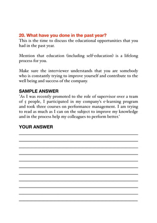 20. What have you done in the past year?
This is the time to discuss the educational opportunities that you
had in the past year.
Mention that education (including self-education) is a lifelong
process for you.
Make sure the interviewer understands that you are somebody
who is constantly trying to improve yourself and contribute to the
well being and success of the company.
SAMPLE ANSWER
'As I was recently promoted to the role of supervisor over a team
of 5 people, I participated in my company's e-learning program
and took three courses on performance management. I am trying
to read as much as I can on the subject to improve my knowledge
and in the process help my colleagues to perform better.'
YOUR ANSWER
_____________________________________________
_____________________________________________
_____________________________________________
_____________________________________________
_____________________________________________
_____________________________________________
_____________________________________________
_____________________________________________
_____________________________________________
_____________________________________________
_____________________________________________
 