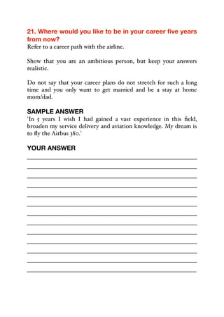 21. Where would you like to be in your career five years
from now?
Refer to a career path with the airline.
Show that you are an ambitious person, but keep your answers
realistic.
Do not say that your career plans do not stretch for such a long
time and you only want to get married and be a stay at home
mom/dad.
SAMPLE ANSWER
'In 5 years I wish I had gained a vast experience in this field,
broaden my service delivery and aviation knowledge. My dream is
to fly the Airbus 380.'
YOUR ANSWER
_____________________________________________
_____________________________________________
_____________________________________________
_____________________________________________
_____________________________________________
_____________________________________________
_____________________________________________
_____________________________________________
_____________________________________________
_____________________________________________
_____________________________________________
_____________________________________________
_____________________________________________
 
