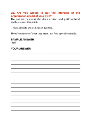 22. Are you willing to put the interests of the
organization ahead of your own?
Do not worry about the deep ethical and philosophical
implications at this point.
This is a loyalty and dedication question.
If you’re not sure of what they mean, ask for a specific example.
SAMPLE ANSWER
'Yes!'
YOUR ANSWER
_____________________________________________
_____________________________________________
_____________________________________________
_____________________________________________
_____________________________________________
_____________________________________________
_____________________________________________
_____________________________________________
_____________________________________________
_____________________________________________
_____________________________________________
_____________________________________________
_____________________________________________
_____________________________________________
_____________________________________________
_____________________________________________
 