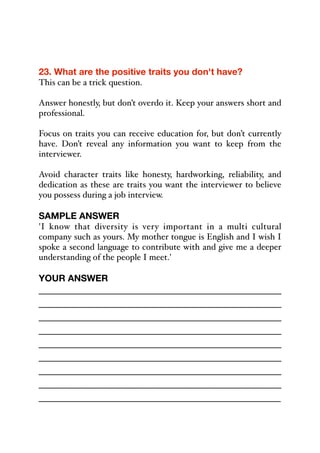 23. What are the positive traits you don't have?
This can be a trick question.
Answer honestly, but don’t overdo it. Keep your answers short and
professional.
Focus on traits you can receive education for, but don’t currently
have. Don’t reveal any information you want to keep from the
interviewer.
Avoid character traits like honesty, hardworking, reliability, and
dedication as these are traits you want the interviewer to believe
you possess during a job interview.
SAMPLE ANSWER
'I know that diversity is very important in a multi cultural
company such as yours. My mother tongue is English and I wish I
spoke a second language to contribute with and give me a deeper
understanding of the people I meet.'
YOUR ANSWER
_____________________________________________
_____________________________________________
_____________________________________________
_____________________________________________
_____________________________________________
_____________________________________________
_____________________________________________
_____________________________________________
_____________________________________________
 