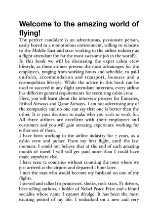 Welcome to the amazing world of
flying!
The perfect candidate is an adventurous, passionate person,
easily bored in a monotonous environment, willing to relocate
to the Middle East and start working in the airline industry as
a flight attendant (by far the most awesome job in the world!).
In this book we will be discussing the expat cabin crew
lifestyle, as these airlines present the most advantages for the
employees, ranging from working hours and schedule, to paid
uniform, accommodation and transport, bonuses and a
cosmopolitan lifestyle. While the advice in this book can be
used to succeed in any flight attendant interview, every airline
has diﬀerent general requirements for recruiting cabin crew.
Here, you will learn about the interview process for Emirates,
Etihad Airways and Qatar Airways. I am not advertising any of
the companies and no one can say that one is better than the
other. It is your decision to make who you wish to work for.
All three airlines are excellent with their employees and
customers and you will gain amazing experience working for
either one of them.
I have been working in the airline industry for 7 years, as a
cabin crew and purser. From my first flight, until the last
moment, I could not believe that at the end of each amazing
month of travel I will still get paid more than I could have
made anywhere else.
I have seen 52 countries without counting the ones where we
just arrived at the airport and departed 1 hour later.
I met the man who would become my husband on one of my
flights.
I served and talked to princesses, sheiks, rock stars, F1 drivers,
best-selling authors, a holder of Nobel Peace Prize and a blond
socialite whose name I cannot divulge. It has been the most
exciting period of my life. I embarked on a new and very
 