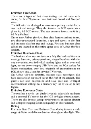 Emirates First Class
There are 3 types of first class seating: the full suite with
doors, flat bed 'Skycruiser' seat (without doors) and 'Sleeper'
seats.
The full suite has closing doors to ensure privacy, a mini-bar, a
coat rack and storage. They also feature the ICE system on a
58 cm (23 in) LCD screen. The seat converts into a 2 m (6 ft 7
in) fully flat bed.
On its new Airbus 380-800, first class features private suites,
two shower-equipped lavatories, a spa and access to the first
and business class bar area and lounge. First and business class
cabins are located on the entire upper deck of Airbus 380-800
aircraft.
Emirates Business Class
The business class seat reclines to a fully flat bed and features
massage function, privacy partition, winged headrest with six-
way movement, two individual reading lights and an overhead
light, in-seat power supply, USB Ports and an RCA socket for
laptop connection, over 600 channels of entertainment on
ICE, shown on a 43 cm (17 in) wide TV screen.
On Airbus 380-800 aircrafts, business class passengers also
have access to an on-board bar at the rear of the aircraft. The
guests can also customize and save seat and in-flight
entertainment settings to a memory key for re-use on future
flights.
Emirates Economy Class
The seat has a 79–81 cm pitch (31–32 in), adjustable headrests
and a personal TV screen for the ICE in-flight entertainment.
There are also in-seat laptop power-outlets on newer aircraft
and laptop recharging facilities in galleys in older aircraft.
Dining
Emirates First Class and Business Class dining feature a wide
range of dishes available on demand throughout the flight. The
 