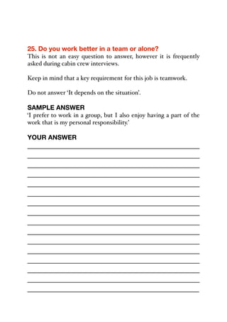 25. Do you work better in a team or alone?
This is not an easy question to answer, however it is frequently
asked during cabin crew interviews.
Keep in mind that a key requirement for this job is teamwork.
Do not answer ‘It depends on the situation’.
SAMPLE ANSWER
‘I prefer to work in a group, but I also enjoy having a part of the
work that is my personal responsibility.’
YOUR ANSWER
_____________________________________________
_____________________________________________
_____________________________________________
_____________________________________________
_____________________________________________
_____________________________________________
_____________________________________________
_____________________________________________
_____________________________________________
_____________________________________________
_____________________________________________
_____________________________________________
_____________________________________________
_____________________________________________
_____________________________________________
_____________________________________________
 