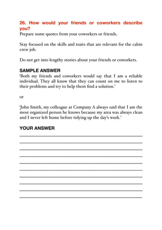 26. How would your friends or coworkers describe
you?
Prepare some quotes from your coworkers or friends.
Stay focused on the skills and traits that are relevant for the cabin
crew job.
Do not get into lengthy stories about your friends or coworkers.
SAMPLE ANSWER
‘Both my friends and coworkers would say that I am a reliable
individual. They all know that they can count on me to listen to
their problems and try to help them find a solution.’
or
‘John Smith, my colleague at Company A always said that I am the
most organized person he knows because my area was always clean
and I never left home before tidying up the day’s work.’
YOUR ANSWER
_____________________________________________
_____________________________________________
_____________________________________________
_____________________________________________
_____________________________________________
_____________________________________________
_____________________________________________
_____________________________________________
_____________________________________________
_____________________________________________
 