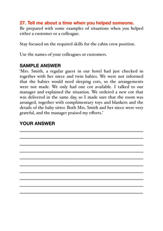 27. Tell me about a time when you helped someone.
Be prepared with some examples of situations when you helped
either a customer or a colleague.
Stay focused on the required skills for the cabin crew position.
Use the names of your colleagues or customers.
SAMPLE ANSWER
‘Mrs. Smith, a regular guest in our hotel had just checked in
together with her niece and twin babies. We were not informed
that the babies would need sleeping cots, so the arrangements
were not made. We only had one cot available. I talked to our
manager and explained the situation. We ordered a new cot that
was delivered in the same day, so I made sure that the room was
arranged, together with complimentary toys and blankets and the
details of the baby sitter. Both Mrs. Smith and her niece were very
grateful, and the manager praised my eﬀorts.’
YOUR ANSWER
_____________________________________________
_____________________________________________
_____________________________________________
_____________________________________________
_____________________________________________
_____________________________________________
_____________________________________________
_____________________________________________
_____________________________________________
_____________________________________________
 
