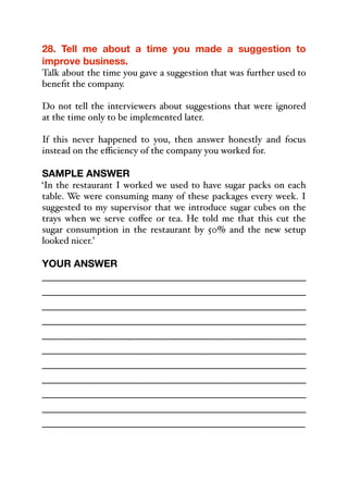28. Tell me about a time you made a suggestion to
improve business.
Talk about the time you gave a suggestion that was further used to
benefit the company.
Do not tell the interviewers about suggestions that were ignored
at the time only to be implemented later.
If this never happened to you, then answer honestly and focus
instead on the eﬃciency of the company you worked for.
SAMPLE ANSWER
‘In the restaurant I worked we used to have sugar packs on each
table. We were consuming many of these packages every week. I
suggested to my supervisor that we introduce sugar cubes on the
trays when we serve coﬀee or tea. He told me that this cut the
sugar consumption in the restaurant by 50% and the new setup
looked nicer.’
YOUR ANSWER
_____________________________________________
_____________________________________________
_____________________________________________
_____________________________________________
_____________________________________________
_____________________________________________
_____________________________________________
_____________________________________________
_____________________________________________
_____________________________________________
_____________________________________________
 