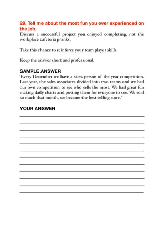 29. Tell me about the most fun you ever experienced on
the job.
Discuss a successful project you enjoyed completing, not the
workplace cafeteria pranks.
Take this chance to reinforce your team player skills.
Keep the answer short and professional.
SAMPLE ANSWER
‘Every December we have a sales person of the year competition.
Last year, the sales associates divided into two teams and we had
our own competition to see who sells the most. We had great fun
making daily charts and posting them for everyone to see. We sold
so much that month, we became the best selling store.’
YOUR ANSWER
_____________________________________________
_____________________________________________
_____________________________________________
_____________________________________________
_____________________________________________
_____________________________________________
_____________________________________________
_____________________________________________
_____________________________________________
_____________________________________________
_____________________________________________
_____________________________________________
 
