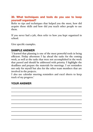 30. What techniques and tools do you use to keep
yourself organized?
Refer to tips and techniques that helped you the most, how did
acquire those skills and how did you teach other people to use
them.
If you never had a job, then refer to how you kept organized in
school.
Give specific examples.
SAMPLE ANSWER
'I learned that planning is one of the most powerful tools in being
eﬃcient. Friday afternoon I lay ahead the tasks for the coming
week, as well as the tasks that were not accomplished in the week
that passed and should be addressed with priority. I highlight the
deadlines and prepare the materials for meetings. I set reminders
not only for myself but also for the other team members that are
involved in the projects.
I also use calendar meeting reminders and excel sheets to keep
track of my progress.'
YOUR ANSWER
_____________________________________________
_____________________________________________
_____________________________________________
_____________________________________________
_____________________________________________
_____________________________________________
_____________________________________________
_____________________________________________
_____________________________________________
 