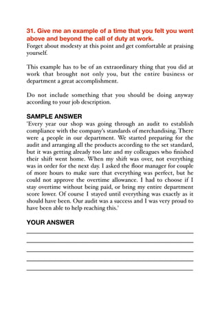 31. Give me an example of a time that you felt you went
above and beyond the call of duty at work.
Forget about modesty at this point and get comfortable at praising
yourself.
This example has to be of an extraordinary thing that you did at
work that brought not only you, but the entire business or
department a great accomplishment.
Do not include something that you should be doing anyway
according to your job description.
SAMPLE ANSWER
'Every year our shop was going through an audit to establish
compliance with the company's standards of merchandising. There
were 4 people in our department. We started preparing for the
audit and arranging all the products according to the set standard,
but it was getting already too late and my colleagues who finished
their shift went home. When my shift was over, not everything
was in order for the next day. I asked the floor manager for couple
of more hours to make sure that everything was perfect, but he
could not approve the overtime allowance. I had to choose if I
stay overtime without being paid, or bring my entire department
score lower. Of course I stayed until everything was exactly as it
should have been. Our audit was a success and I was very proud to
have been able to help reaching this.'
YOUR ANSWER
_____________________________________________
_____________________________________________
_____________________________________________
_____________________________________________
_____________________________________________
 