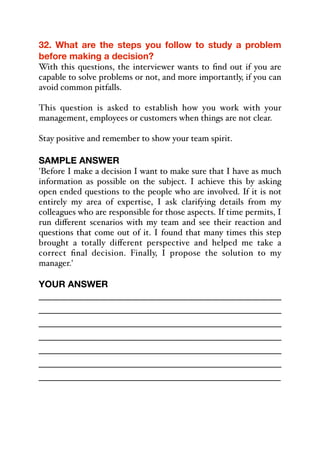 32. What are the steps you follow to study a problem
before making a decision?
With this questions, the interviewer wants to find out if you are
capable to solve problems or not, and more importantly, if you can
avoid common pitfalls.
This question is asked to establish how you work with your
management, employees or customers when things are not clear.
Stay positive and remember to show your team spirit.
SAMPLE ANSWER
'Before I make a decision I want to make sure that I have as much
information as possible on the subject. I achieve this by asking
open ended questions to the people who are involved. If it is not
entirely my area of expertise, I ask clarifying details from my
colleagues who are responsible for those aspects. If time permits, I
run diﬀerent scenarios with my team and see their reaction and
questions that come out of it. I found that many times this step
brought a totally diﬀerent perspective and helped me take a
correct final decision. Finally, I propose the solution to my
manager.'
YOUR ANSWER
_____________________________________________
_____________________________________________
_____________________________________________
_____________________________________________
_____________________________________________
_____________________________________________
_____________________________________________
 
