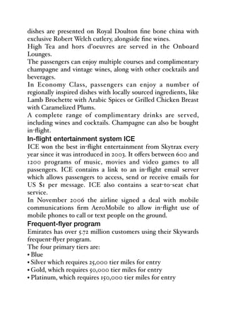 dishes are presented on Royal Doulton fine bone china with
exclusive Robert Welch cutlery, alongside fine wines.
High Tea and hors d’oeuvres are served in the Onboard
Lounges.
The passengers can enjoy multiple courses and complimentary
champagne and vintage wines, along with other cocktails and
beverages.
In Economy Class, passengers can enjoy a number of
regionally inspired dishes with locally sourced ingredients, like
Lamb Brochette with Arabic Spices or Grilled Chicken Breast
with Caramelized Plums.
A complete range of complimentary drinks are served,
including wines and cocktails. Champagne can also be bought
in-flight.
In-flight entertainment system ICE
ICE won the best in-flight entertainment from Skytrax every
year since it was introduced in 2003. It oﬀers between 600 and
1200 programs of music, movies and video games to all
passengers. ICE contains a link to an in-flight email server
which allows passengers to access, send or receive emails for
US $1 per message. ICE also contains a seat-to-seat chat
service.
In November 2006 the airline signed a deal with mobile
communications firm AeroMobile to allow in-flight use of
mobile phones to call or text people on the ground.
Frequent-flyer program
Emirates has over 5.72 million customers using their Skywards
frequent-flyer program.
The four primary tiers are:
• Blue
• Silver which requires 25,000 tier miles for entry
• Gold, which requires 50,000 tier miles for entry
• Platinum, which requires 150,000 tier miles for entry
 